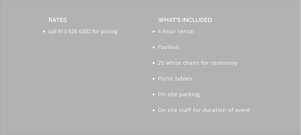 •	call 913 626 6202 for pricing  RATES •	4-hour rental •	Pavilion •	25 white chairs for ceremony •	Picnic tables •	On-site parking •	On site staff for duration of event  WHAT’S INCLUDED